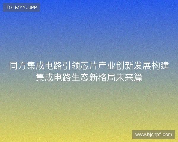 同方集成电路引领芯片产业创新发展构建集成电路生态新格局未来篇